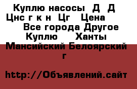 Куплю насосы 1Д, Д, Цнс(г,к,н) Цг › Цена ­ 10 000 - Все города Другое » Куплю   . Ханты-Мансийский,Белоярский г.